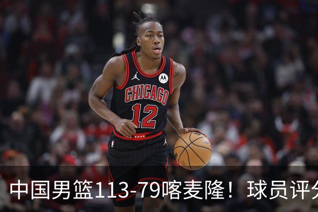 中国男篮113-79喀麦隆！球员评分：4人满分，4人良好，3人合格