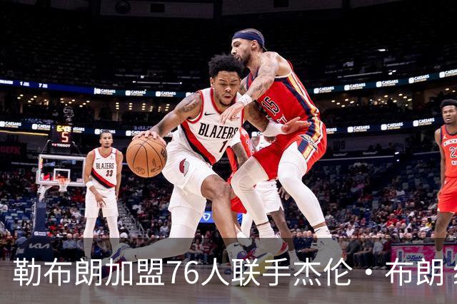 勒布朗加盟76人联手杰伦·布朗 绿军东区冲冠再添巨兽