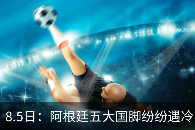 8.5日：阿根廷五大国脚纷纷遇冷，曾经的核心角色变得尴尬