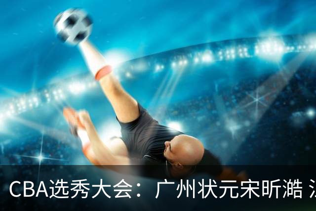 CBA选秀大会：广州状元宋昕澔 江苏榜眼曹芷豪宁波探花郑博文